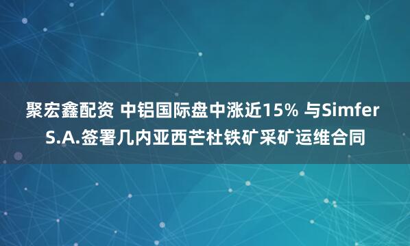 聚宏鑫配资 中铝国际盘中涨近15% 与Simfer S.A.签署几内亚西芒杜铁矿采矿运维合同