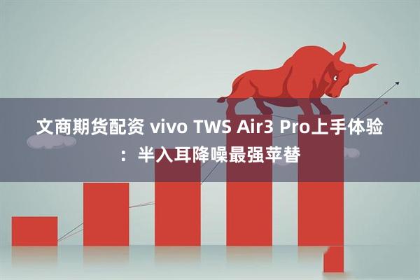 文商期货配资 vivo TWS Air3 Pro上手体验：半入耳降噪最强苹替