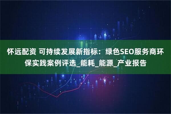 怀远配资 可持续发展新指标：绿色SEO服务商环保实践案例评选_能耗_能源_产业报告