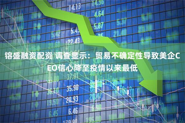 镕盛融资配资 调查显示：贸易不确定性导致美企CEO信心降至疫情以来最低