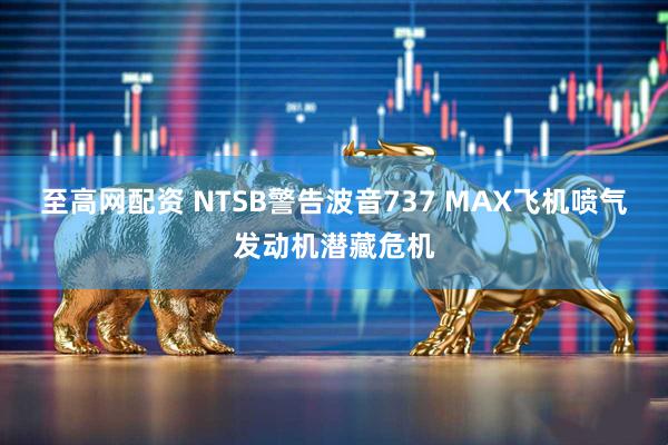 至高网配资 NTSB警告波音737 MAX飞机喷气发动机潜藏危机