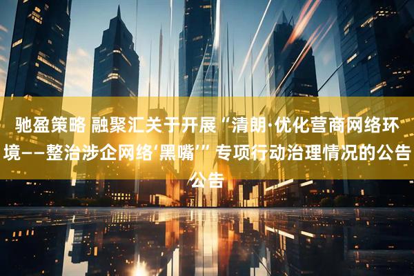 驰盈策略 融聚汇关于开展“清朗·优化营商网络环境——整治涉企网络‘黑嘴’”专项行动治理情况的公告