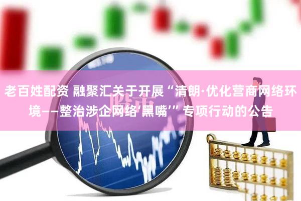 老百姓配资 融聚汇关于开展“清朗·优化营商网络环境——整治涉企网络‘黑嘴’”专项行动的公告