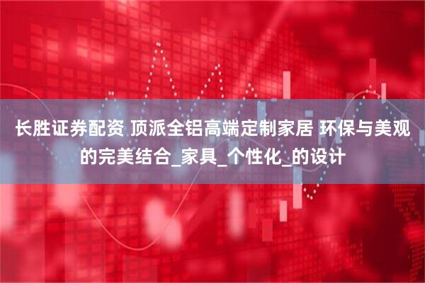 长胜证券配资 顶派全铝高端定制家居 环保与美观的完美结合_家具_个性化_的设计