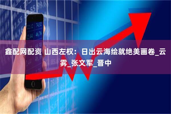 鑫配网配资 山西左权：日出云海绘就绝美画卷_云雾_张文军_晋中