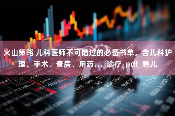 火山策略 儿科医师不可错过的必备书单，含儿科护理、手术、查房、用药…_诊疗_pdf_患儿