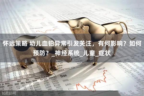 怀远策略 幼儿血铅异常引发关注，有何影响？如何预防？_神经系统_儿童_症状