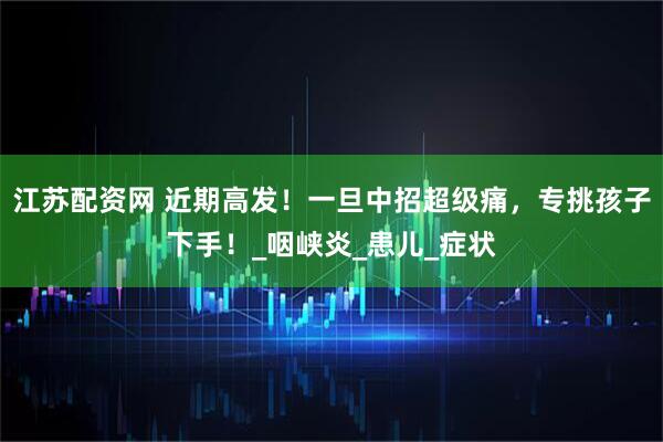 江苏配资网 近期高发！一旦中招超级痛，专挑孩子下手！_咽峡炎_患儿_症状