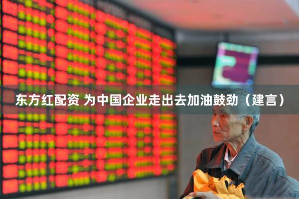 东方红配资 为中国企业走出去加油鼓劲（建言）