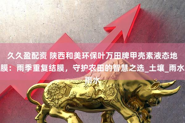 久久盈配资 陕西和美环保叶万田牌甲壳素液态地膜：雨季重复结膜，守护农田的智慧之选_土壤_雨水