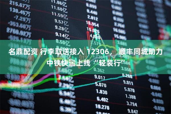 名鼎配资 行李取送接入 12306， 顺丰同城助力中铁快运上线 “轻装行”