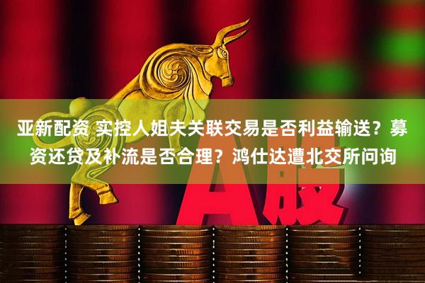 亚新配资 实控人姐夫关联交易是否利益输送？募资还贷及补流是否合理？鸿仕达遭北交所问询