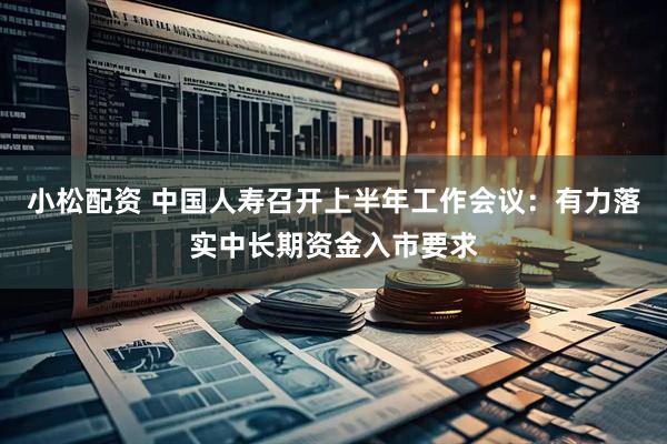 小松配资 中国人寿召开上半年工作会议：有力落实中长期资金入市要求