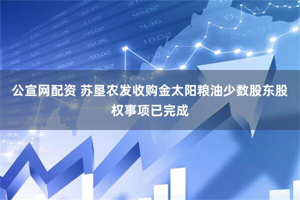 公宣网配资 苏垦农发收购金太阳粮油少数股东股权事项已完成