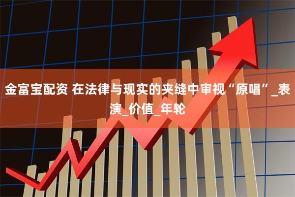金富宝配资 在法律与现实的夹缝中审视“原唱”_表演_价值_年轮