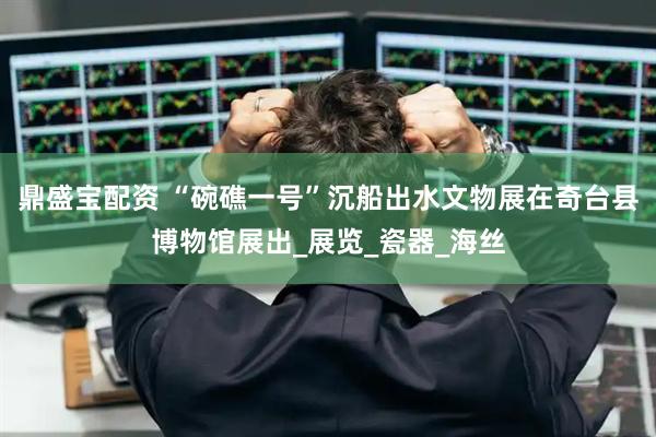 鼎盛宝配资 “碗礁一号”沉船出水文物展在奇台县博物馆展出_展览_瓷器_海丝