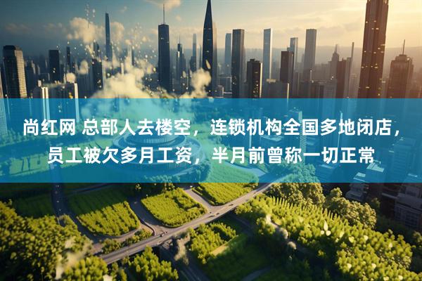 尚红网 总部人去楼空，连锁机构全国多地闭店，员工被欠多月工资，半月前曾称一切正常