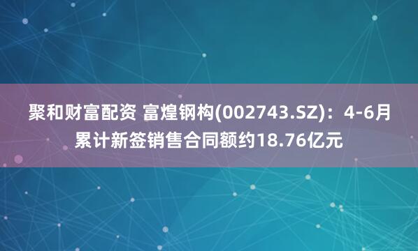 聚和财富配资 富煌钢构(002743.SZ)：4-6月累计新签销售合同额约18.76亿元
