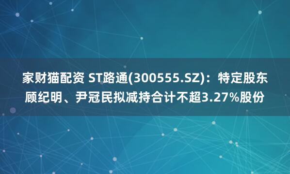 家财猫配资 ST路通(300555.SZ)：特定股东顾纪明、尹冠民拟减持合计不超3.27%股份