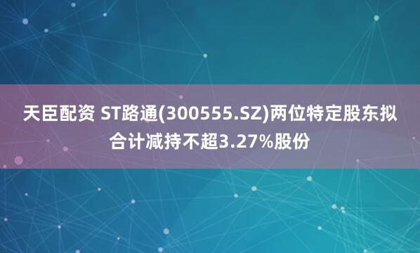 天臣配资 ST路通(300555.SZ)两位特定股东拟合计减持不超3.27%股份
