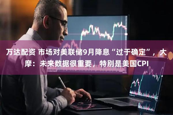 万达配资 市场对美联储9月降息“过于确定”，大摩：未来数据很重要，特别是美国CPI