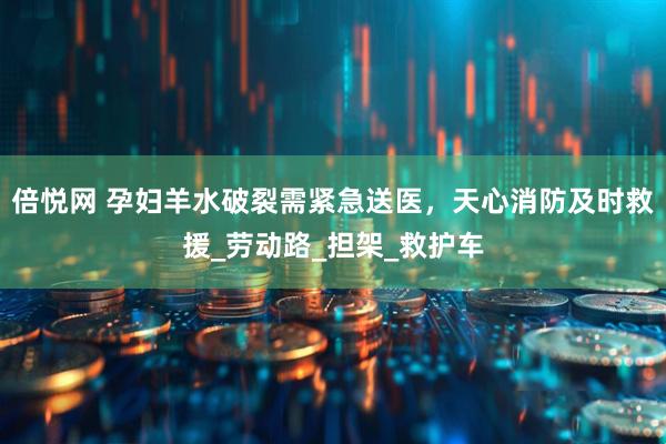 倍悦网 孕妇羊水破裂需紧急送医,天心消防及时救援_劳动路_担架_救护车