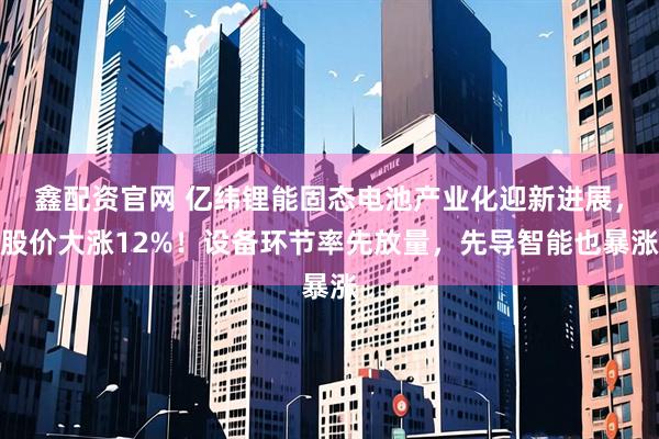 鑫配资官网 亿纬锂能固态电池产业化迎新进展,股价大涨12%!设备环节率先放量,先导智能也暴涨