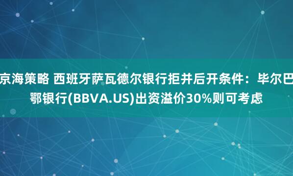 京海策略 西班牙萨瓦德尔银行拒并后开条件:毕尔巴鄂银行(BBVA.US)出资溢价30%则可考虑