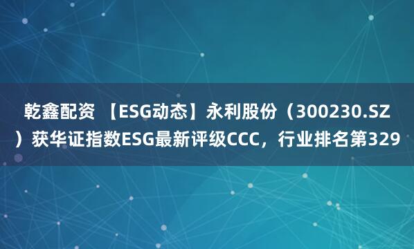 乾鑫配资 【ESG动态】永利股份(300230.SZ)获华证指数ESG最新评级CCC,行业排名第329