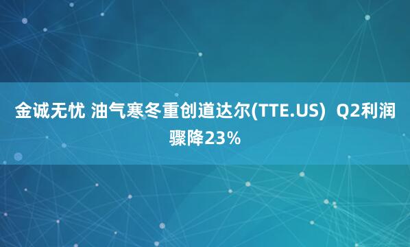 金诚无忧 油气寒冬重创道达尔(TTE.US) Q2利润骤降23%